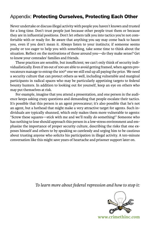 Appendix: Protecting Ourselves, Protecting Each Other  Never undertake or discuss llegal activity with people you haven’t known and trusted for a long time. Don’t trust people just because other people trust them or because they are in influential positions. Don’t et others talk you into tactics you’ee not com- fortable with or ready for. Be aware that anything you say may come back to haunt You, even if you don’t mean it. Always listen to your instincts; if someone seems pushy or t0o eager to help you with something, take some time to think about the situation. Reflect on the motivations of those around you—do they make sense? Get to know your comrades’ families and friends.  ‘These practices are sensible, but insufficient; we can’t only think of security indi- vidualistieally. Even if 99 out of 100 are bl to avoid getting framed, when agents pro- Vocateurs manage to entrap the 100" one we stll end up all paying the price. We need asecurity culture that can protect others as well, including vulnerable and marginal participants in radical spaces who may be particularly appeizing targets to federal bounty hunters. In addition to looking out for yourself, keep an eye on others who ‘may put themselves atrisk.  For example, imagine that you attend a presentation, and one person in the audi- ence keeps asking crazy questions and demanding that people escalate their tactics 1ts possible that this person is an agent provocateur; it also possible that he’s not an agent, but a hothead that might make a very atiractive target for agents. Such in- dividuals are typically shunned, which only makes them more vul  Screw these squares—stick with me and we’l eally do somethiny has nothing tolose should approach this person in 2 low-stress environment and em- phasize the importance of proper security culture, describing the risks that one ex- poses himself and others to by speaking so carelessly and urging him t0 be cautious about trusting anyone who soliits his participation in illegal activity. A ten-minute conversation like this might save years of heartache and prisoner support later on.  To learn more about federal repression and how to stop it  www.crimethinc.com 
